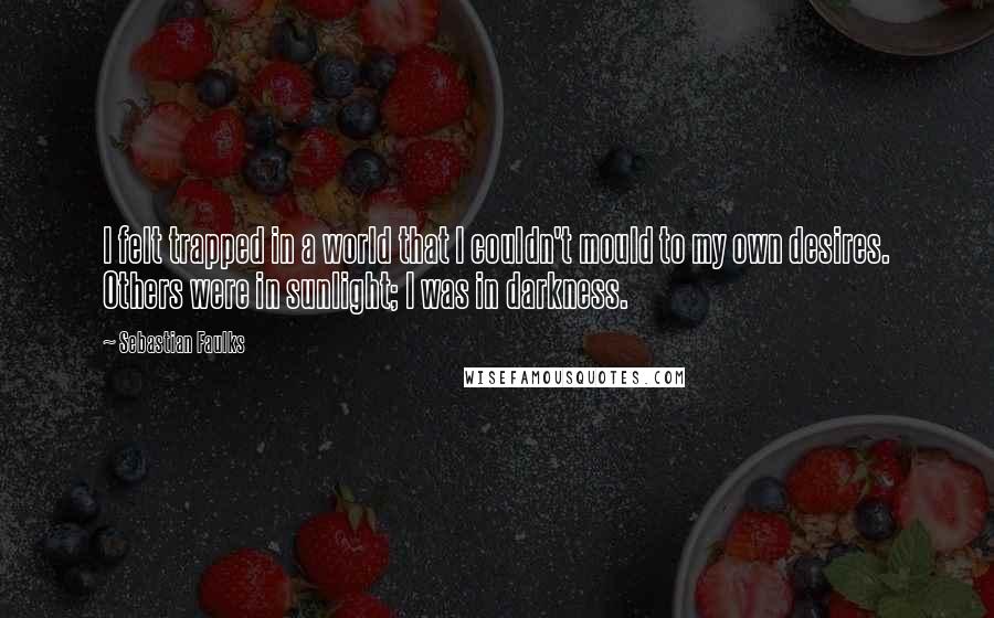 Sebastian Faulks Quotes: I felt trapped in a world that I couldn't mould to my own desires. Others were in sunlight; I was in darkness.