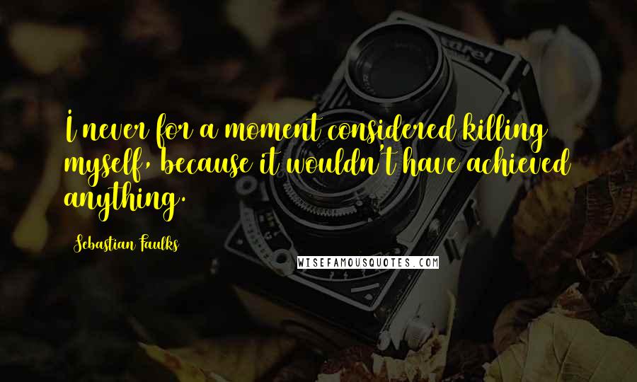 Sebastian Faulks Quotes: I never for a moment considered killing myself, because it wouldn't have achieved anything.