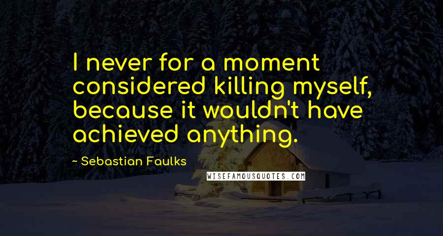 Sebastian Faulks Quotes: I never for a moment considered killing myself, because it wouldn't have achieved anything.