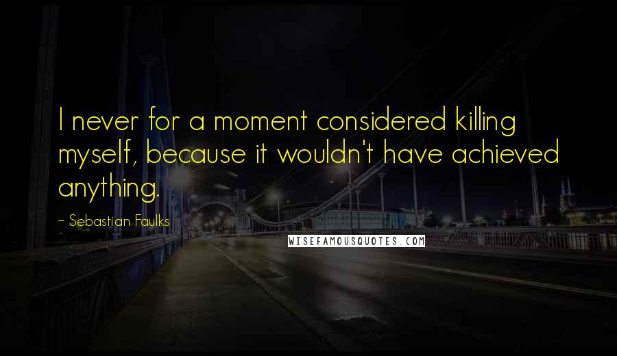 Sebastian Faulks Quotes: I never for a moment considered killing myself, because it wouldn't have achieved anything.