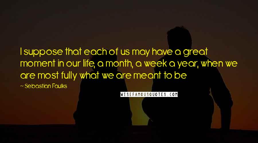 Sebastian Faulks Quotes: I suppose that each of us may have a great moment in our life, a month, a week a year, when we are most fully what we are meant to be
