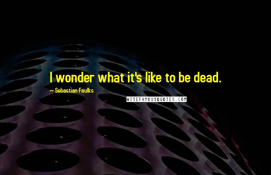 Sebastian Faulks Quotes: I wonder what it's like to be dead.