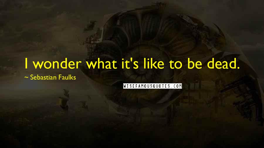 Sebastian Faulks Quotes: I wonder what it's like to be dead.