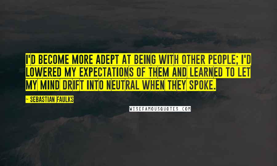 Sebastian Faulks Quotes: I'd become more adept at being with other people; I'd lowered my expectations of them and learned to let my mind drift into neutral when they spoke.