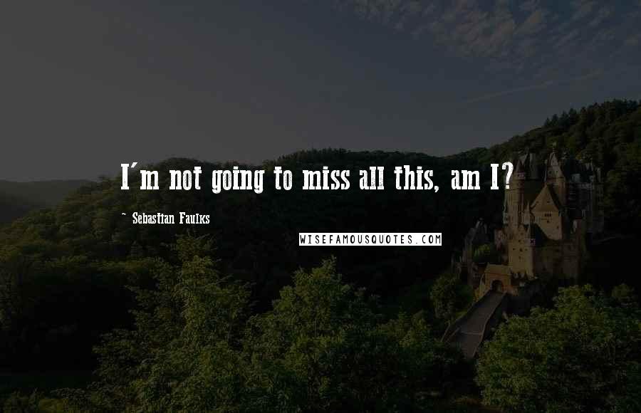 Sebastian Faulks Quotes: I'm not going to miss all this, am I?
