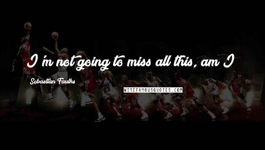 Sebastian Faulks Quotes: I'm not going to miss all this, am I?
