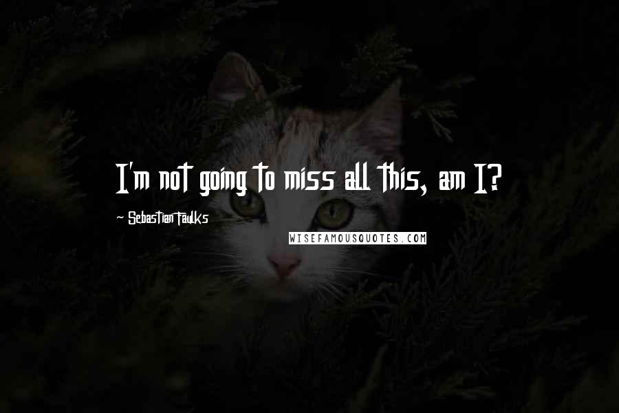 Sebastian Faulks Quotes: I'm not going to miss all this, am I?