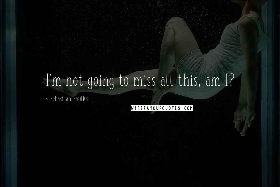 Sebastian Faulks Quotes: I'm not going to miss all this, am I?
