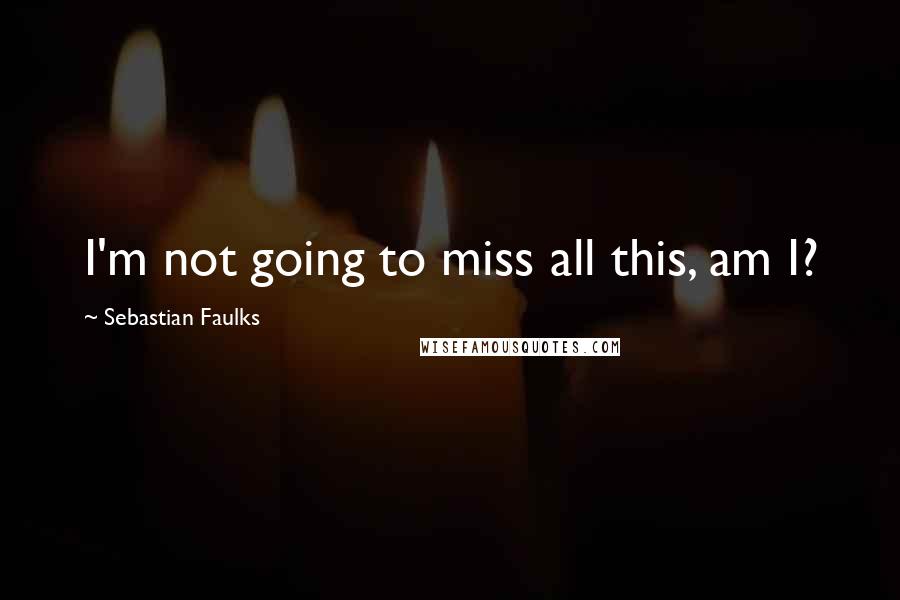 Sebastian Faulks Quotes: I'm not going to miss all this, am I?