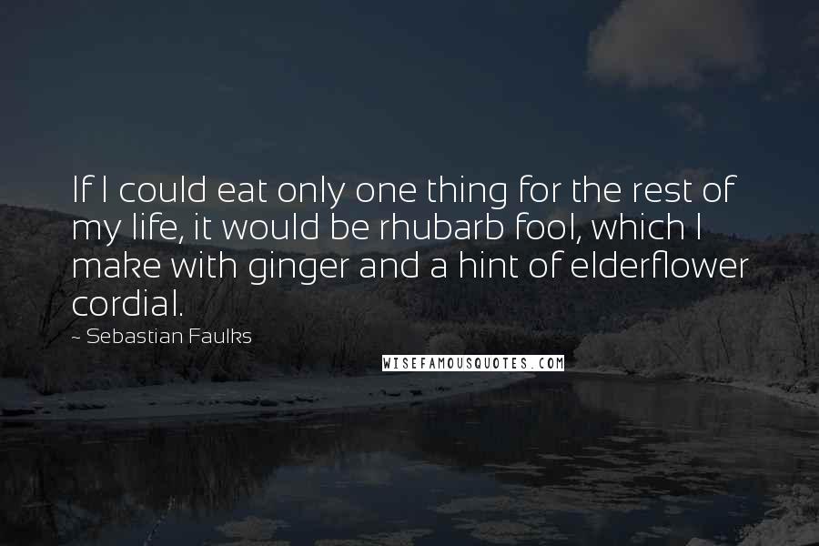 Sebastian Faulks Quotes: If I could eat only one thing for the rest of my life, it would be rhubarb fool, which I make with ginger and a hint of elderflower cordial.
