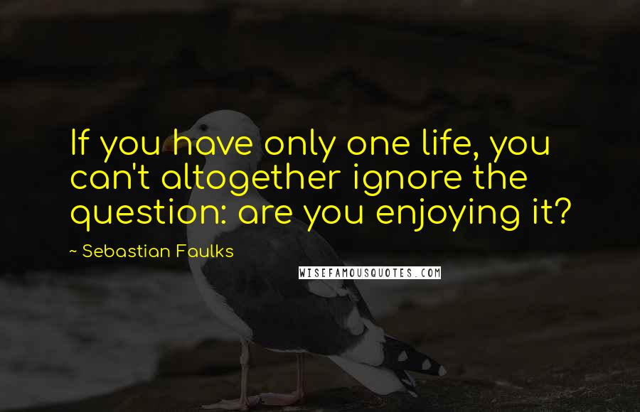 Sebastian Faulks Quotes: If you have only one life, you can't altogether ignore the question: are you enjoying it?