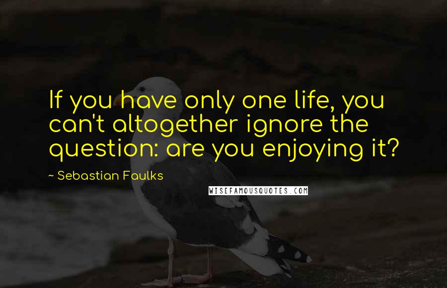 Sebastian Faulks Quotes: If you have only one life, you can't altogether ignore the question: are you enjoying it?