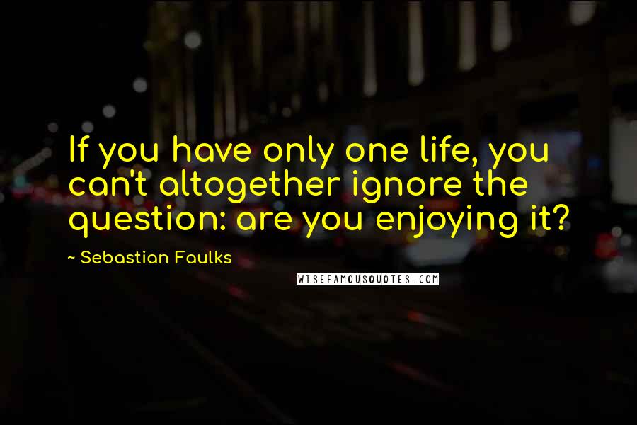 Sebastian Faulks Quotes: If you have only one life, you can't altogether ignore the question: are you enjoying it?