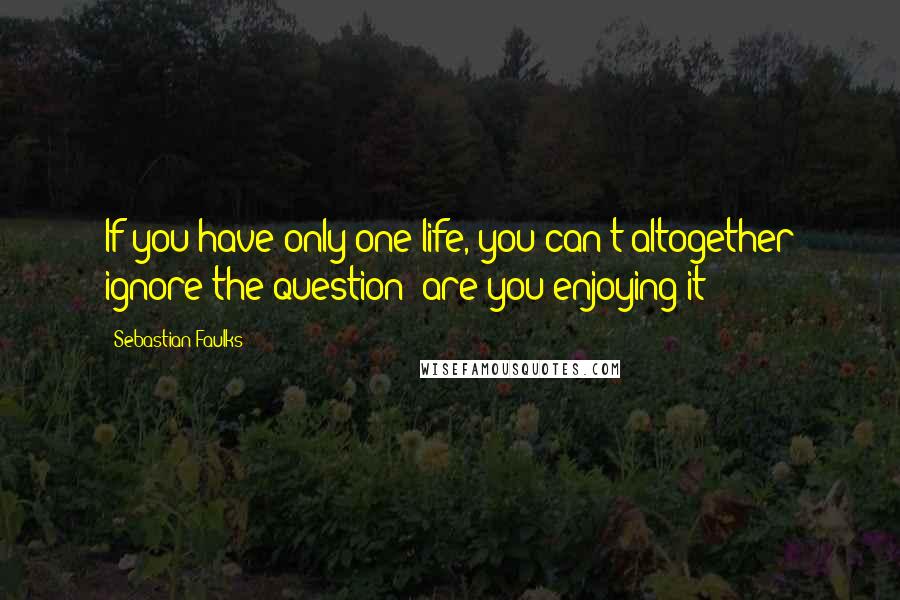 Sebastian Faulks Quotes: If you have only one life, you can't altogether ignore the question: are you enjoying it?