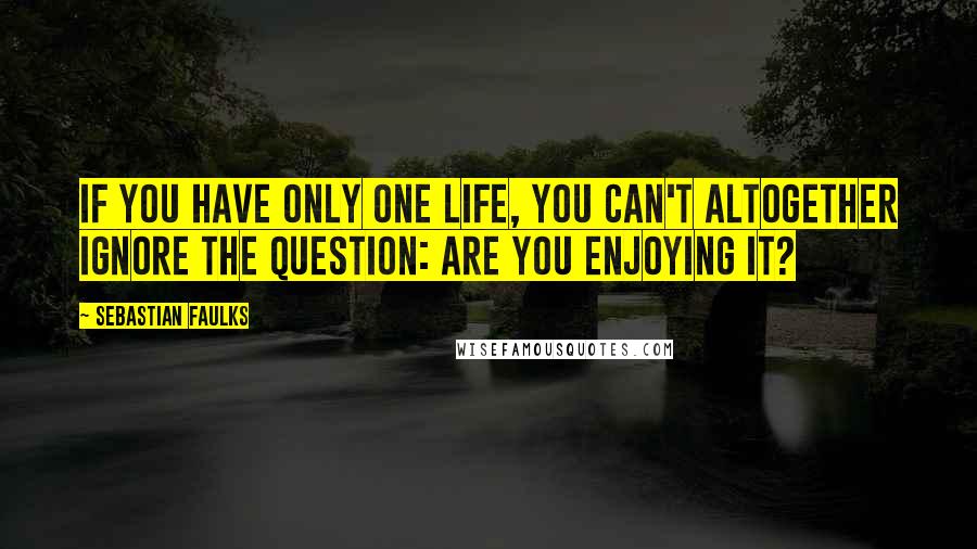 Sebastian Faulks Quotes: If you have only one life, you can't altogether ignore the question: are you enjoying it?
