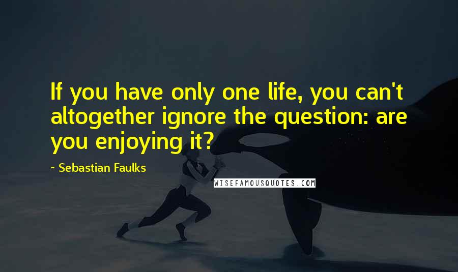 Sebastian Faulks Quotes: If you have only one life, you can't altogether ignore the question: are you enjoying it?