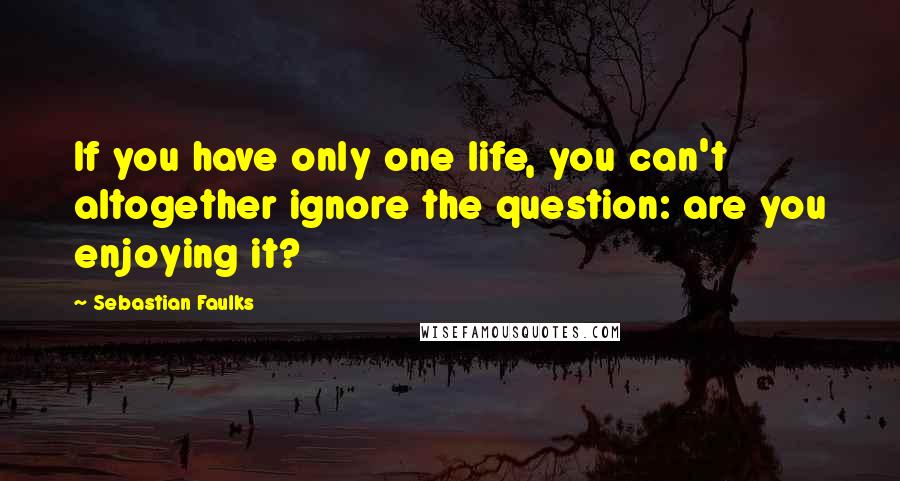 Sebastian Faulks Quotes: If you have only one life, you can't altogether ignore the question: are you enjoying it?