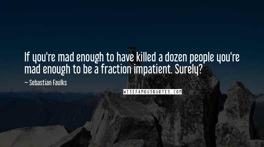 Sebastian Faulks Quotes: If you're mad enough to have killed a dozen people you're mad enough to be a fraction impatient. Surely?