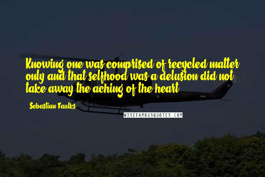 Sebastian Faulks Quotes: Knowing one was comprised of recycled matter only and that selfhood was a delusion did not take away the aching of the heart.