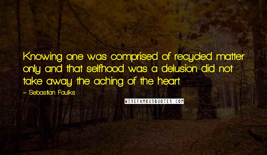 Sebastian Faulks Quotes: Knowing one was comprised of recycled matter only and that selfhood was a delusion did not take away the aching of the heart.