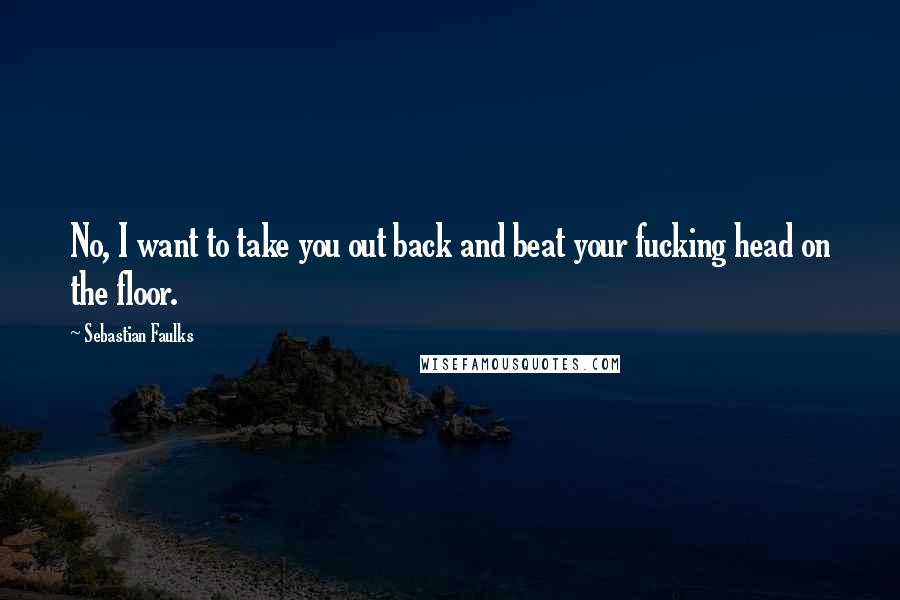 Sebastian Faulks Quotes: No, I want to take you out back and beat your fucking head on the floor.