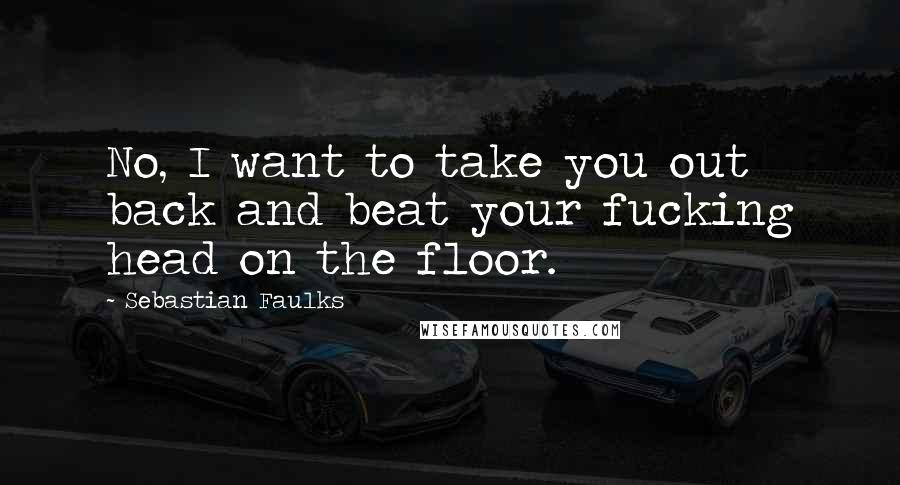 Sebastian Faulks Quotes: No, I want to take you out back and beat your fucking head on the floor.