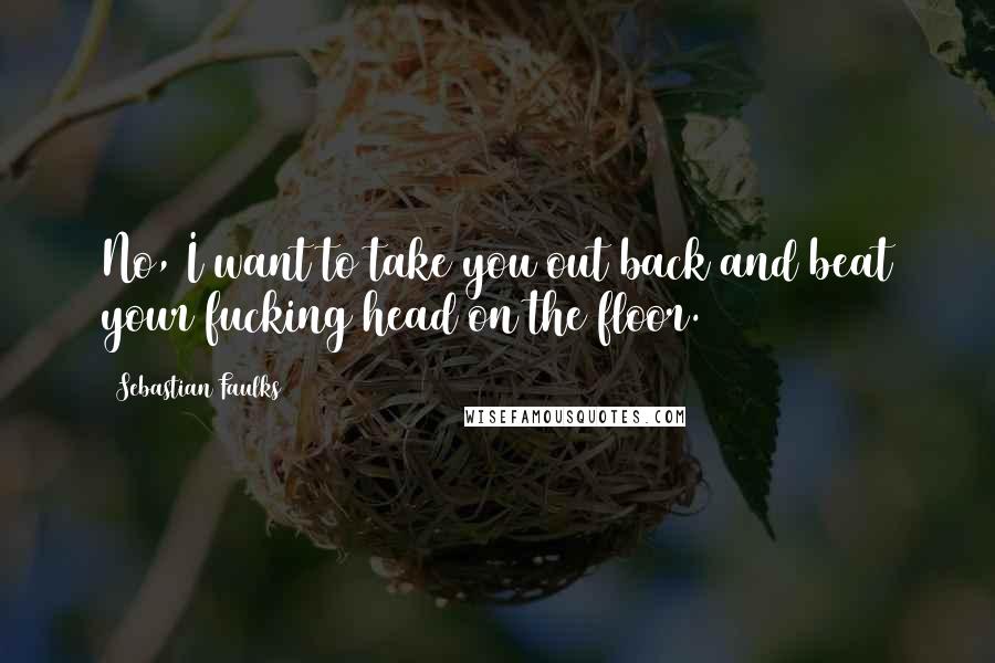Sebastian Faulks Quotes: No, I want to take you out back and beat your fucking head on the floor.