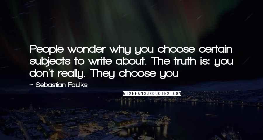 Sebastian Faulks Quotes: People wonder why you choose certain subjects to write about. The truth is: you don't really. They choose you