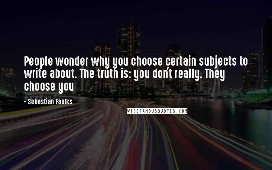 Sebastian Faulks Quotes: People wonder why you choose certain subjects to write about. The truth is: you don't really. They choose you