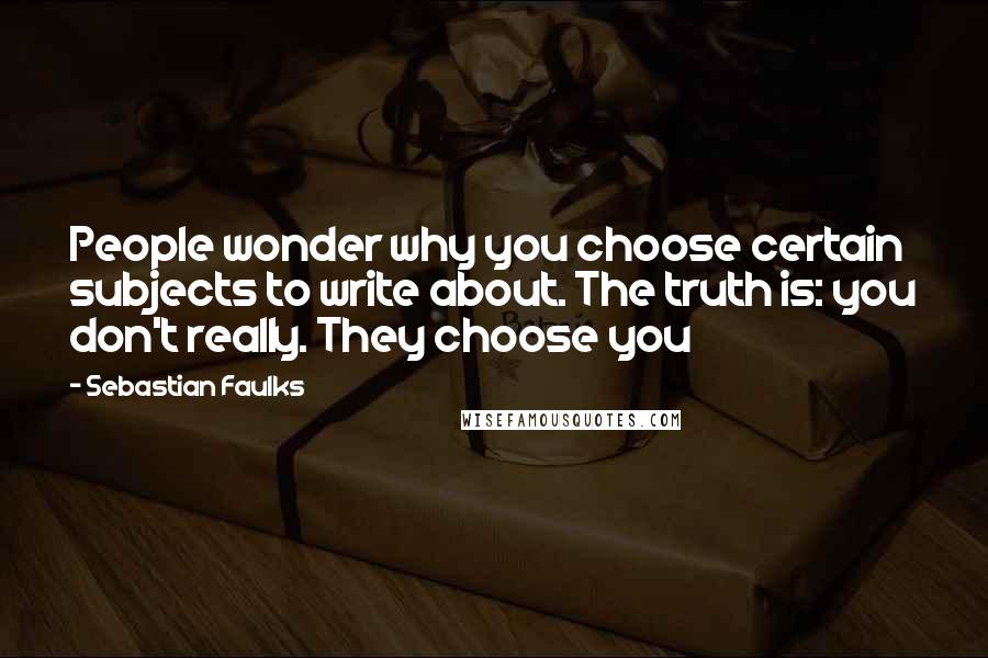 Sebastian Faulks Quotes: People wonder why you choose certain subjects to write about. The truth is: you don't really. They choose you