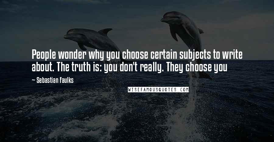 Sebastian Faulks Quotes: People wonder why you choose certain subjects to write about. The truth is: you don't really. They choose you