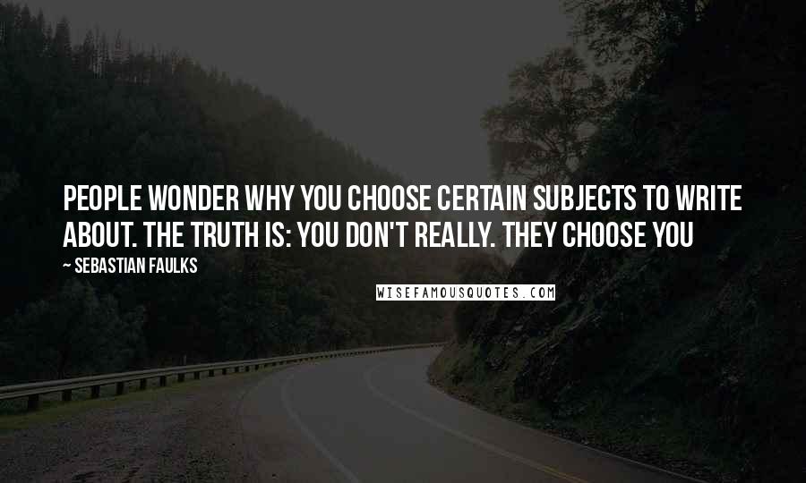 Sebastian Faulks Quotes: People wonder why you choose certain subjects to write about. The truth is: you don't really. They choose you