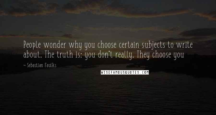 Sebastian Faulks Quotes: People wonder why you choose certain subjects to write about. The truth is: you don't really. They choose you