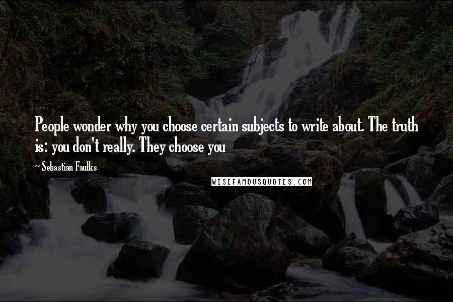 Sebastian Faulks Quotes: People wonder why you choose certain subjects to write about. The truth is: you don't really. They choose you