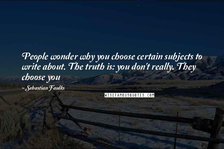 Sebastian Faulks Quotes: People wonder why you choose certain subjects to write about. The truth is: you don't really. They choose you