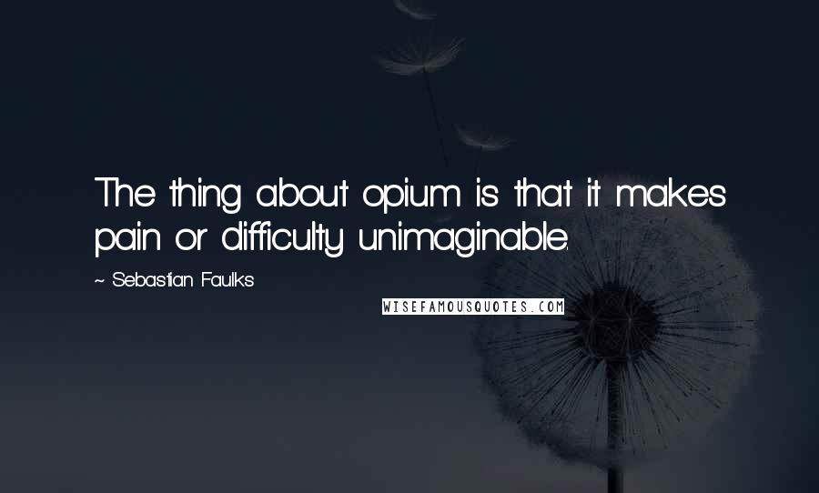 Sebastian Faulks Quotes: The thing about opium is that it makes pain or difficulty unimaginable.