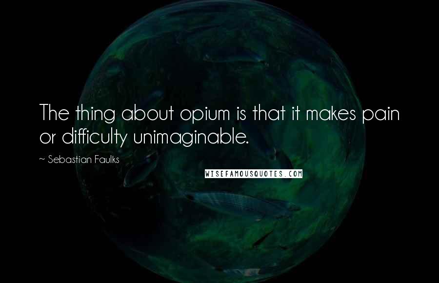 Sebastian Faulks Quotes: The thing about opium is that it makes pain or difficulty unimaginable.