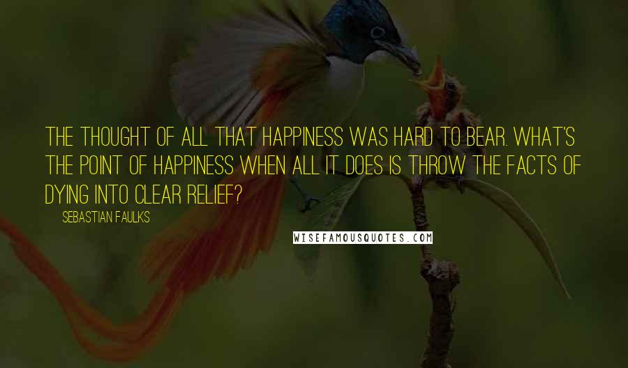 Sebastian Faulks Quotes: The thought of all that happiness was hard to bear. What's the point of happiness when all it does is throw the facts of dying into clear relief?