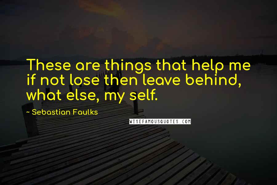 Sebastian Faulks Quotes: These are things that help me if not lose then leave behind, what else, my self.