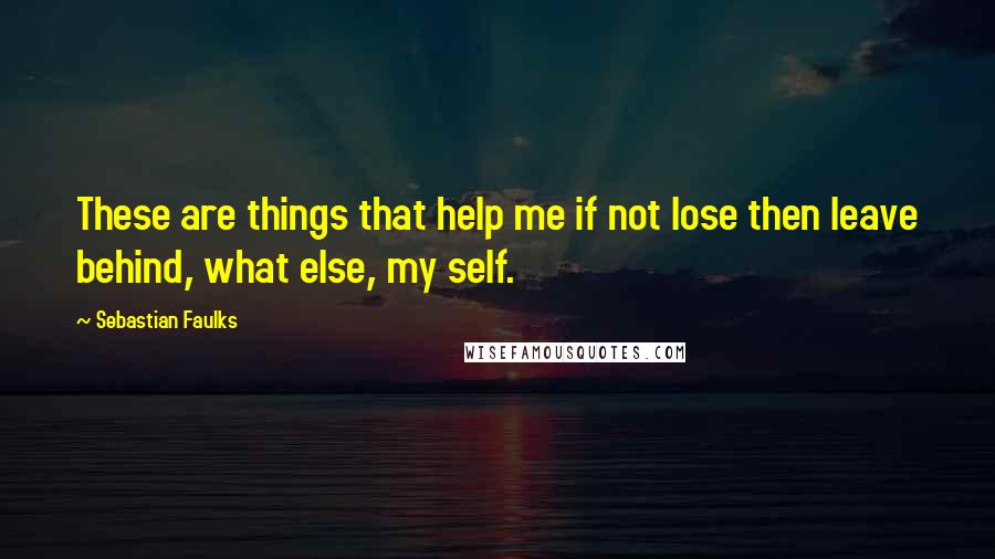 Sebastian Faulks Quotes: These are things that help me if not lose then leave behind, what else, my self.