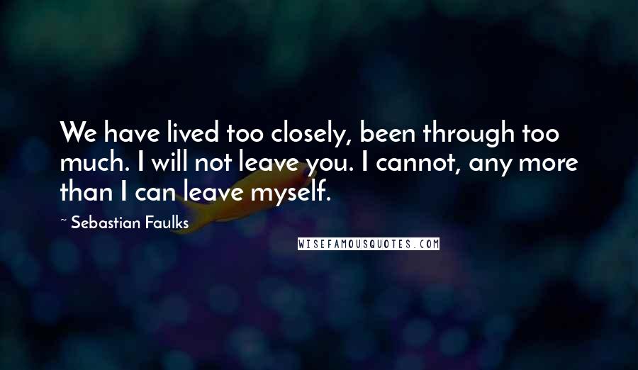 Sebastian Faulks Quotes: We have lived too closely, been through too much. I will not leave you. I cannot, any more than I can leave myself.