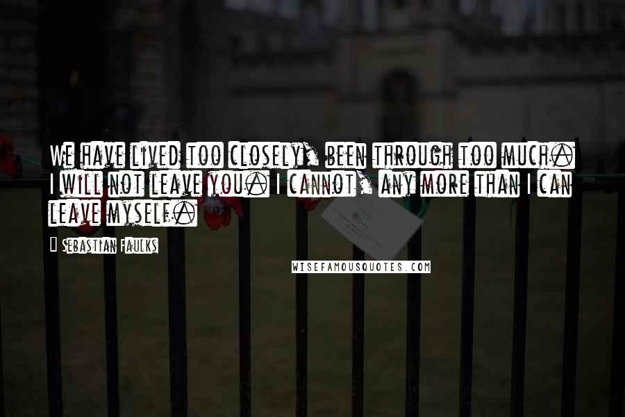 Sebastian Faulks Quotes: We have lived too closely, been through too much. I will not leave you. I cannot, any more than I can leave myself.