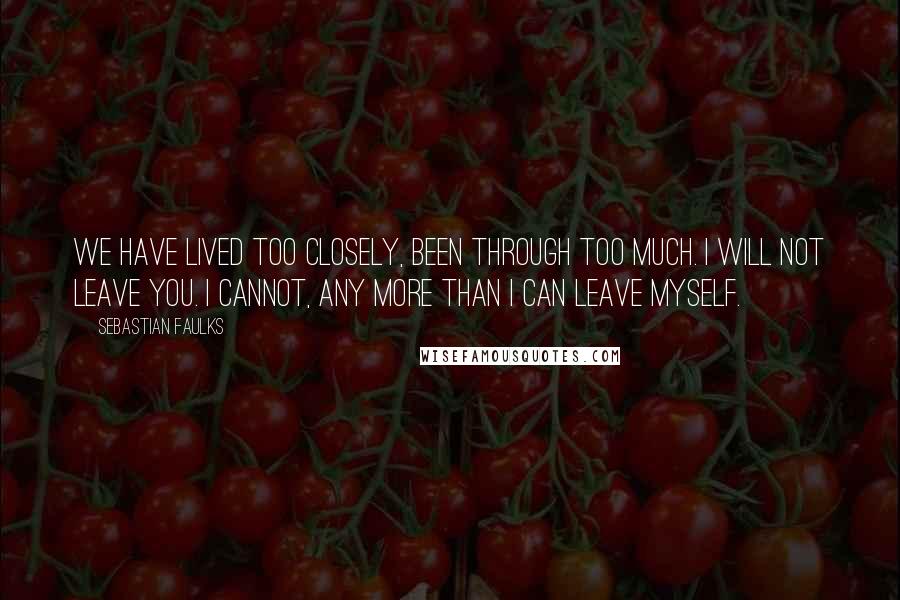 Sebastian Faulks Quotes: We have lived too closely, been through too much. I will not leave you. I cannot, any more than I can leave myself.