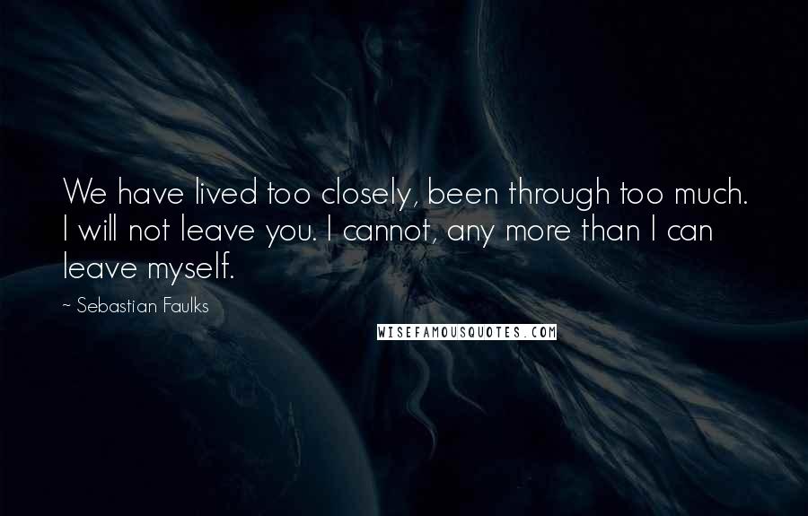 Sebastian Faulks Quotes: We have lived too closely, been through too much. I will not leave you. I cannot, any more than I can leave myself.