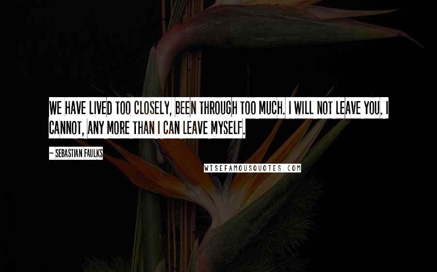 Sebastian Faulks Quotes: We have lived too closely, been through too much. I will not leave you. I cannot, any more than I can leave myself.