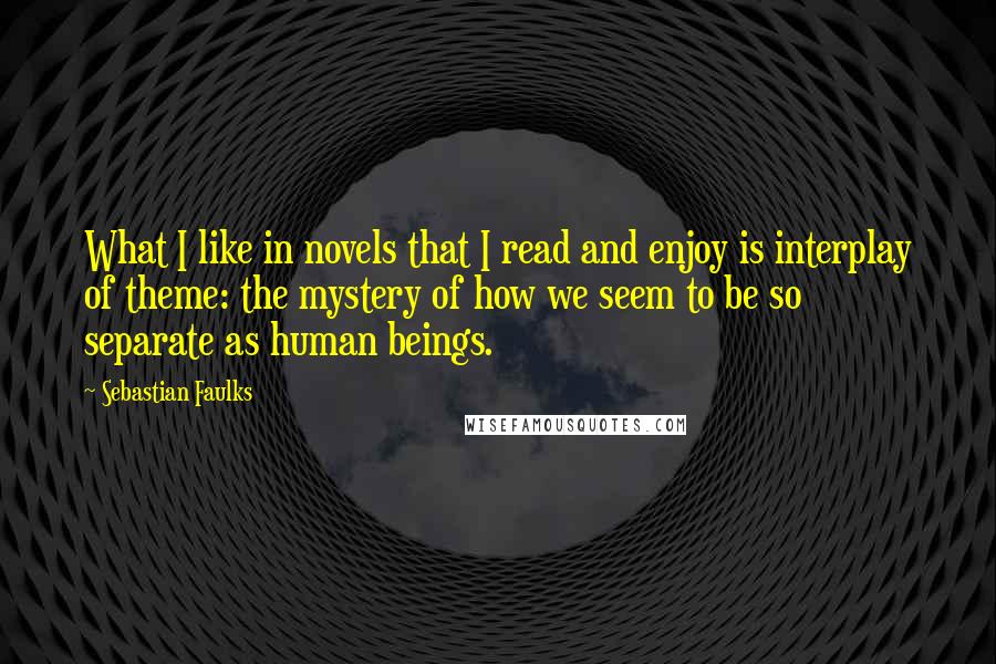 Sebastian Faulks Quotes: What I like in novels that I read and enjoy is interplay of theme: the mystery of how we seem to be so separate as human beings.