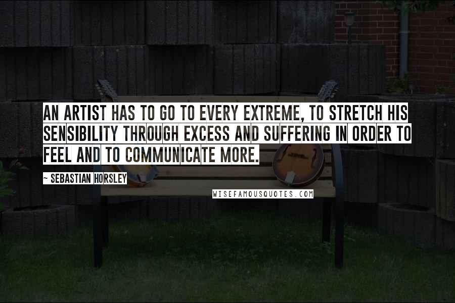 Sebastian Horsley Quotes: An artist has to go to every extreme, to stretch his sensibility through excess and suffering in order to feel and to communicate more.