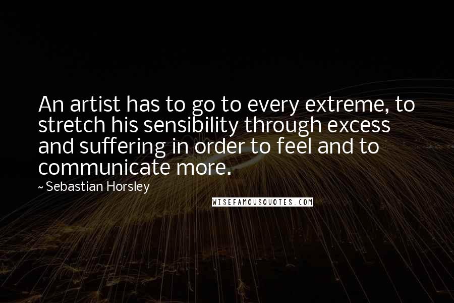 Sebastian Horsley Quotes: An artist has to go to every extreme, to stretch his sensibility through excess and suffering in order to feel and to communicate more.