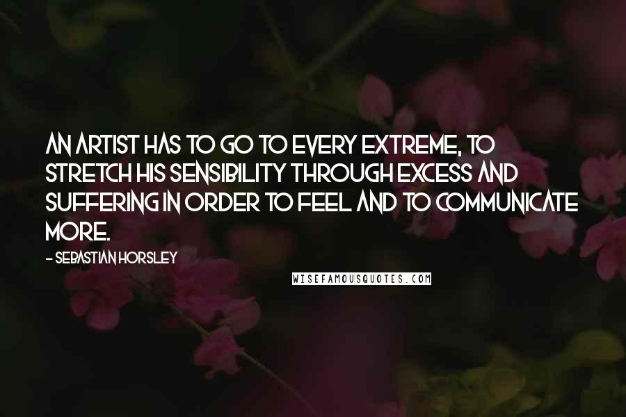 Sebastian Horsley Quotes: An artist has to go to every extreme, to stretch his sensibility through excess and suffering in order to feel and to communicate more.