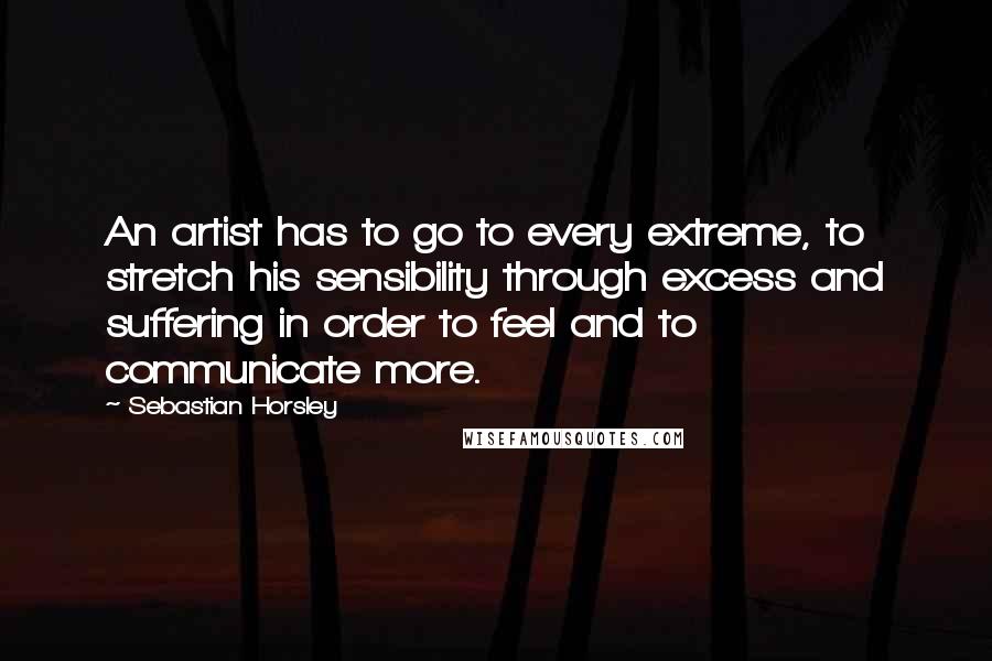 Sebastian Horsley Quotes: An artist has to go to every extreme, to stretch his sensibility through excess and suffering in order to feel and to communicate more.